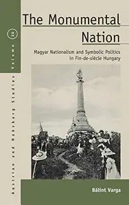 The Monumental Nation: Magyar Nationalism and Symbolic Politics in Fin-de-siècle Hungary