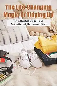 The Life-Changing Magic Of Tidying Up: An Essential Guide To A Decluttered, Refocused Life: Minimalist Lifestyle