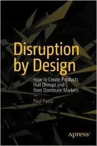 Disruption by Design: How to Create Products that Disrupt and then Dominate Markets