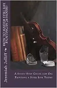 How to Master Still Life Painting in 24 Hours!: A Seven-Step Guide for Oil Painting a Still Life Today (Oil Painting Mastery)