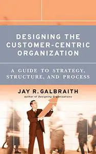 Designing the Customer-Centric Organization: A Guide to Strategy, Structure, and Process