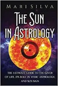 The Sun in Astrology: The Ultimate Guide to the Giver of Life, Its Role in Vedic Astrology, and Sun Sign
