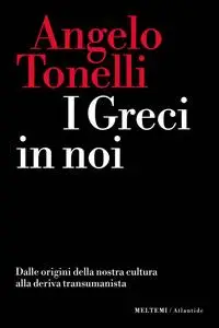 Angelo Tonelli - I greci in noi. Dalle origini della nostra cultura alla deriva transumanista