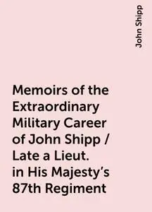 «Memoirs of the Extraordinary Military Career of John Shipp / Late a Lieut. in His Majesty's 87th Regiment» by John Ship