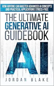 The Ultimate Generative AI Guidebook: How Anyone Can Master Advanced AI Concepts And Practical Applications Stress-Free