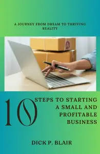 10 Steps To Starting A Small and Profitable Business: A Journey from Dream to Thriving Reality