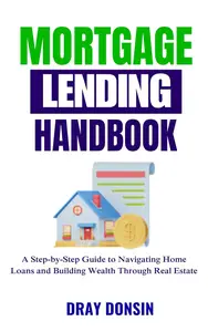 Mortgage Lending Handbook: A Step-by-Step Guide to Navigating Home Loans and Building Wealth Through Real Estate