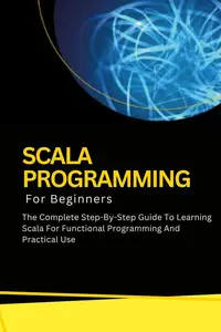 Scala Programming For Beginners: The Complete Step-By-Step Guide To Learning Scala For Functional Programming