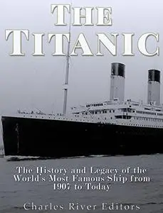 The Titanic: The History and Legacy of the World’s Most Famous Ship from 1907 to Today