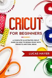 Cricut For Beginners: A Complete Illustrated Cricut Guide on How to Design Space with Projects an...