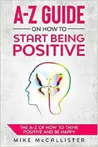 A-Z Guide On How To Start Being Positive: The A-Z Of How To Think Positive And Be Happy