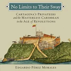 No Limits to Their Sway: Cartagena's Privateers and the Masterless Caribbean in the Age of Revolutions [Audiobook]