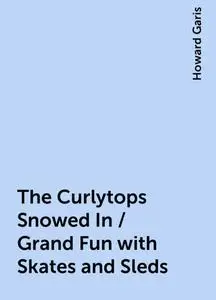 «The Curlytops Snowed In / Grand Fun with Skates and Sleds» by Howard Garis