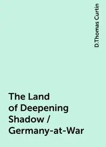 «The Land of Deepening Shadow / Germany-at-War» by D.Thomas Curtin