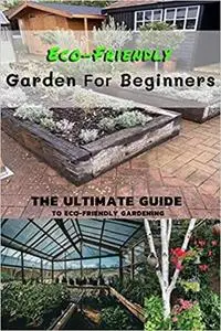 Eco-Friendly Garden For Beginners: The Ultimate Guide To Eco-Friendly Gardening