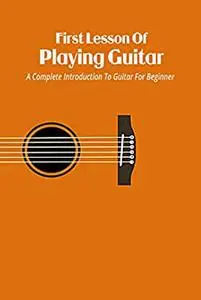 First Lesson Of Playing Guitar: A Complete Introduction To Guitar For Beginner