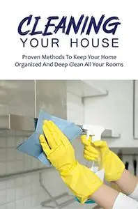 Cleaning Your House: Proven Methods To Keep Your Home Organized And Deep Clean All Your Rooms
