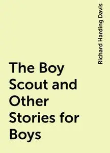 «The Boy Scout and Other Stories for Boys» by Richard Harding Davis
