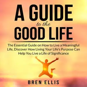 «A Guide to the Good Life: The Essential Guide on How to Live a Meaningful Life, Discover How Living Your Life's Purpose