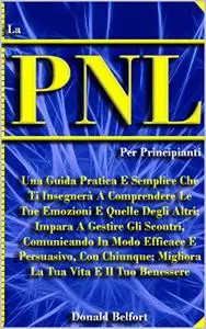 LA PNL, PER PRINCIPIANTI: Una Guida Pratica E Semplice Che Ti Insegnerà A Comprendere Le Tue Emozioni