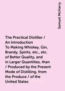 «The Practical Distiller / An Introduction To Making Whiskey, Gin, Brandy, Spirits, etc., etc. of Better Quality, and in