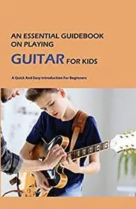 An Essential Guidebook On Playing Guitar For Kids: A Quick And Easy Introduction For Beginners