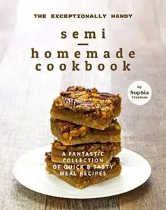 The Exceptionally Handy Semi-Homemade Cookbook: A Fantastic Collection of Quick & Tasty Meal Recipes