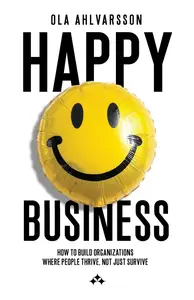 Happy Business : How To Build Organizations Where People Thrive, Not Just Survive - Ola Ahlvarsson