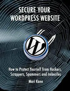 Secure Your WordPress Website: How to Protect Yourself from Hackers, Spammers, Scrappers, and Imbeciles