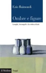 Ombre e figure. Longhi, Arcangeli e la critica d'arte - Ezio Raimondi