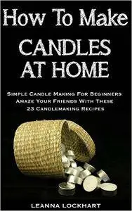 How To Make Candles At Home: Simple Candle Making For Beginners - Amaze Your Friends With These 23 Candlemaking Recipes