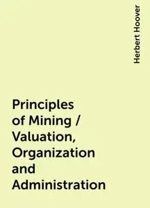 «Principles of Mining / Valuation, Organization and Administration» by Herbert Hoover