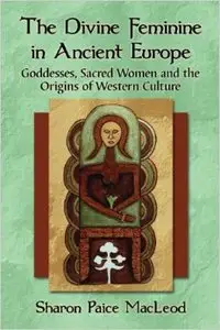 The Divine Feminine in Ancient Europe: Goddesses, Sacred Women and the Origins of Western Culture
