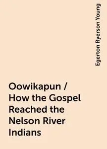 «Oowikapun / How the Gospel Reached the Nelson River Indians» by Egerton Ryerson Young
