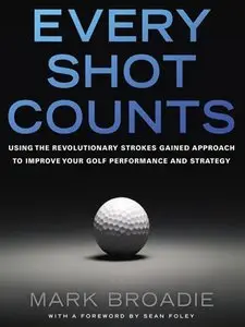 Every Shot Counts: Using the Revolutionary Strokes Gained Approach to Improve Your Golf Performance and Strategy