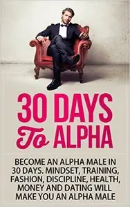Alpha Male: 30 Days to Alpha, Become an Alpha Male in 30 Days: Mindset, Training, Fashion, Discipline, Health, Money and Dating
