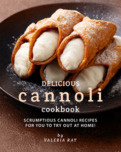 Delicious Cannoli Cookbook : Scrumptious Cannoli Recipes for You to Try Out at Home!