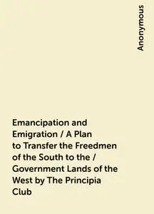 «Emancipation and Emigration / A Plan to Transfer the Freedmen of the South to the / Government Lands of the West by The