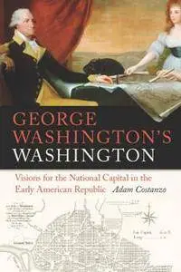 George Washington's Washington : Visions for the National Capital in the Early American Republic