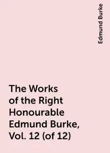 «The Works of the Right Honourable Edmund Burke, Vol. 12 (of 12)» by Edmund Burke