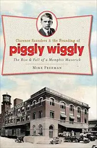 Clarence Saunders and the Founding of Piggly Wiggly:: The Rise & Fall of a Memphis Maverick