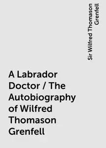 «A Labrador Doctor / The Autobiography of Wilfred Thomason Grenfell» by Sir Wilfred Thomason Grenfell