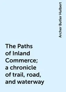 «The Paths of Inland Commerce; a chronicle of trail, road, and waterway» by Archer Butler Hulbert