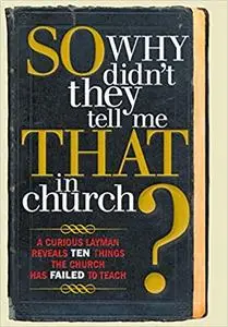 So, Why Didn't They Tell Me That in Church: A Curious Layman Reveals Ten Things the Church Has Failed to Teach