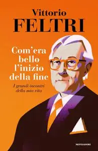 Vittorio Feltri - Come era bello l'inizio della fine. I grandi incontri della mia vita