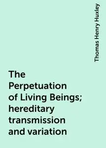 «The Perpetuation of Living Beings; hereditary transmission and variation» by Thomas Henry Huxley