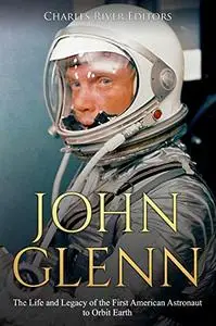 John Glenn: The Life and Legacy of the First American Astronaut to Orbit Earth