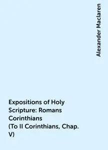«Expositions of Holy Scripture: Romans Corinthians (To II Corinthians, Chap. V)» by Alexander Maclaren