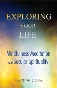«Exploring Your Life: Mindfulness Meditation and Secular Spirituality» by Mark W Gura