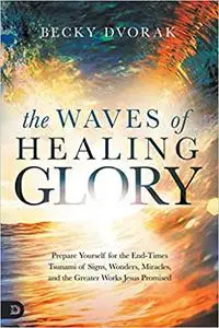 The Waves of Healing Glory: Prepare Yourself for the End-Times Tsunami of Signs, Wonders, Miracles, and the Greater Work